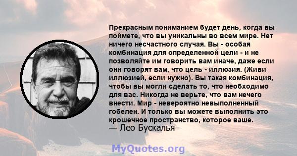 Прекрасным пониманием будет день, когда вы поймете, что вы уникальны во всем мире. Нет ничего несчастного случая. Вы - особая комбинация для определенной цели - и не позволяйте им говорить вам иначе, даже если они