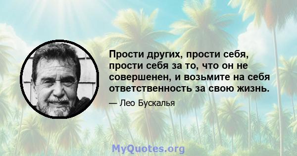 Прости других, прости себя, прости себя за то, что он не совершенен, и возьмите на себя ответственность за свою жизнь.