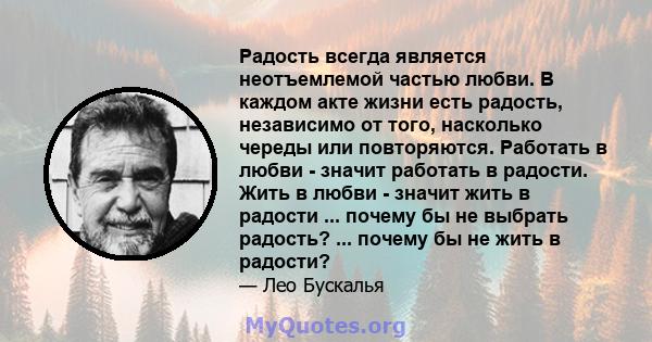 Радость всегда является неотъемлемой частью любви. В каждом акте жизни есть радость, независимо от того, насколько череды или повторяются. Работать в любви - значит работать в радости. Жить в любви - значит жить в