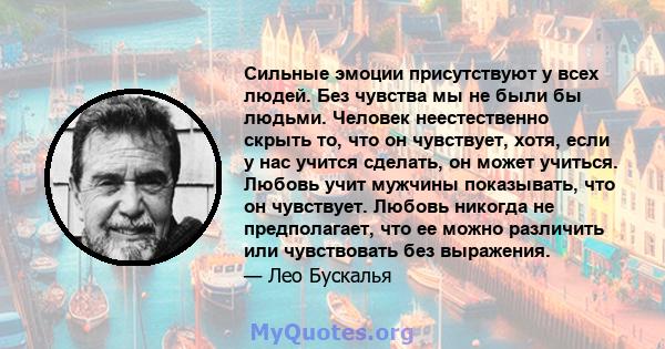 Сильные эмоции присутствуют у всех людей. Без чувства мы не были бы людьми. Человек неестественно скрыть то, что он чувствует, хотя, если у нас учится сделать, он может учиться. Любовь учит мужчины показывать, что он