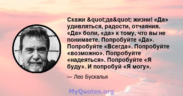 Скажи "да" жизни! «Да» удивляться, радости, отчаяния. «Да» боли, «да» к тому, что вы не понимаете. Попробуйте «Да». Попробуйте «Всегда». Попробуйте «возможно». Попробуйте «надеяться». Попробуйте «Я буду». И