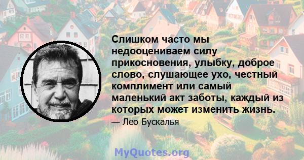 Слишком часто мы недооцениваем силу прикосновения, улыбку, доброе слово, слушающее ухо, честный комплимент или самый маленький акт заботы, каждый из которых может изменить жизнь.