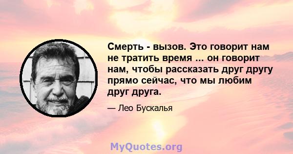 Смерть - вызов. Это говорит нам не тратить время ... он говорит нам, чтобы рассказать друг другу прямо сейчас, что мы любим друг друга.