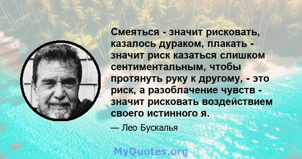 Смеяться - значит рисковать, казалось дураком, плакать - значит риск казаться слишком сентиментальным, чтобы протянуть руку к другому, - это риск, а разоблачение чувств - значит рисковать воздействием своего истинного я.