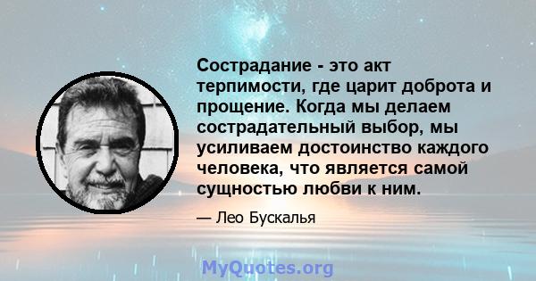 Сострадание - это акт терпимости, где царит доброта и прощение. Когда мы делаем сострадательный выбор, мы усиливаем достоинство каждого человека, что является самой сущностью любви к ним.