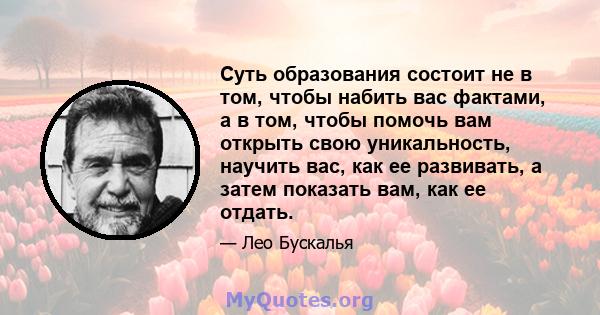 Суть образования состоит не в том, чтобы набить вас фактами, а в том, чтобы помочь вам открыть свою уникальность, научить вас, как ее развивать, а затем показать вам, как ее отдать.