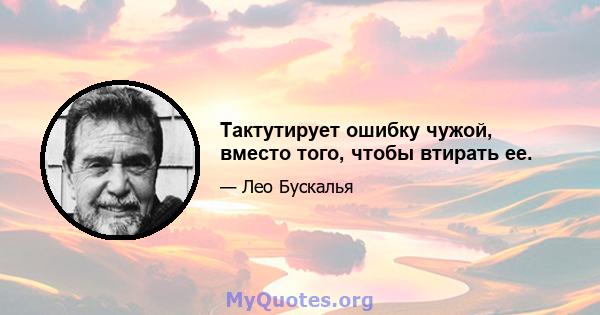 Тактутирует ошибку чужой, вместо того, чтобы втирать ее.