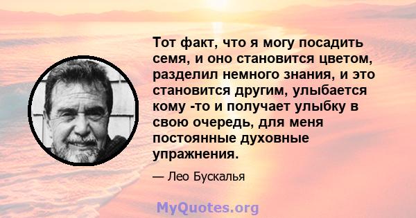 Тот факт, что я могу посадить семя, и оно становится цветом, разделил немного знания, и это становится другим, улыбается кому -то и получает улыбку в свою очередь, для меня постоянные духовные упражнения.