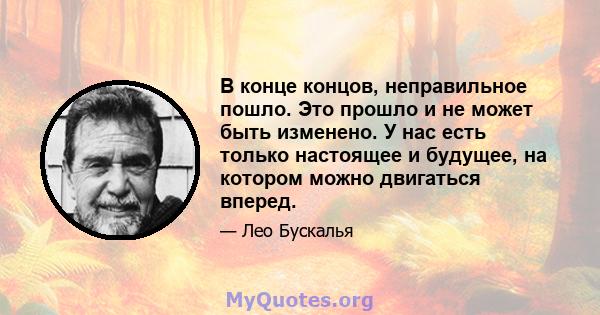 В конце концов, неправильное пошло. Это прошло и не может быть изменено. У нас есть только настоящее и будущее, на котором можно двигаться вперед.