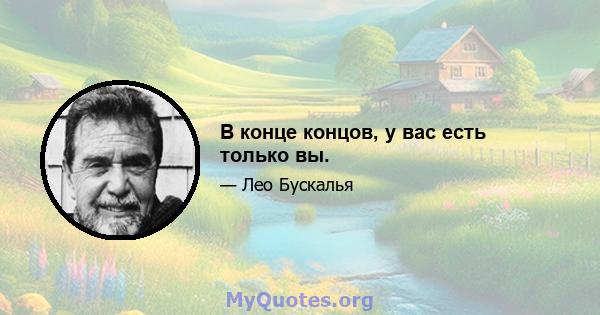 В конце концов, у вас есть только вы.