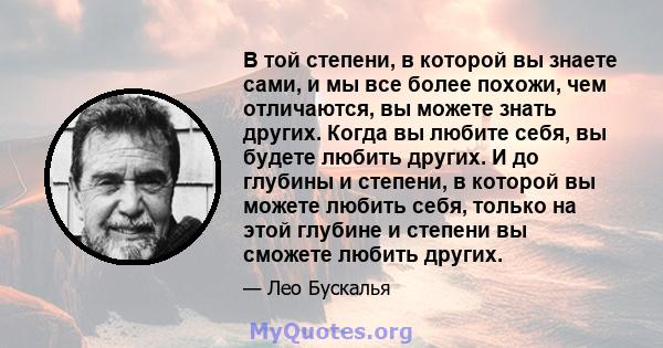 В той степени, в которой вы знаете сами, и мы все более похожи, чем отличаются, вы можете знать других. Когда вы любите себя, вы будете любить других. И до глубины и степени, в которой вы можете любить себя, только на