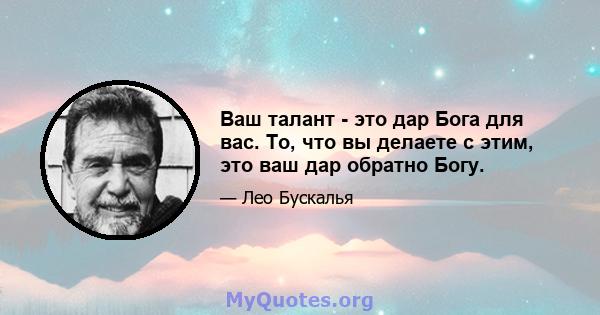 Ваш талант - это дар Бога для вас. То, что вы делаете с этим, это ваш дар обратно Богу.