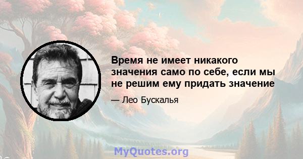 Время не имеет никакого значения само по себе, если мы не решим ему придать значение