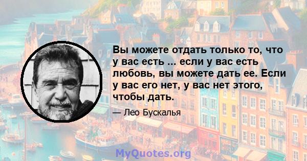 Вы можете отдать только то, что у вас есть ... если у вас есть любовь, вы можете дать ее. Если у вас его нет, у вас нет этого, чтобы дать.