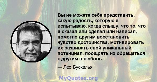 Вы не можете себе представить, какую радость, которую я испытываю, когда слышу, что то, что я сказал или сделал или написал, помогло другим восстановить чувство достоинства, мотивировать их развивать свой уникальный