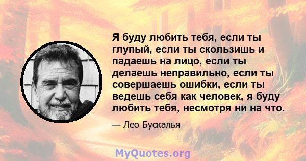 Я буду любить тебя, если ты глупый, если ты скользишь и падаешь на лицо, если ты делаешь неправильно, если ты совершаешь ошибки, если ты ведешь себя как человек, я буду любить тебя, несмотря ни на что.