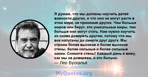 Я думаю, что мы должны научить детей важности других, и что они не могут расти в этом мире, не принимая других. Чем больше миров они берут, эти уникальные миры, тем больше они могут стать. Нам нужно научить их снова