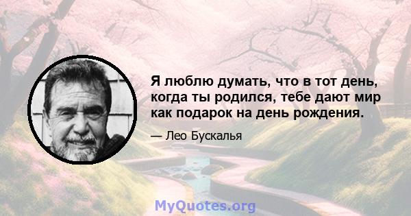 Я люблю думать, что в тот день, когда ты родился, тебе дают мир как подарок на день рождения.