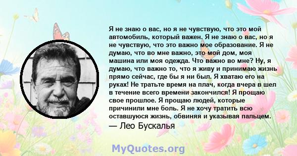 Я не знаю о вас, но я не чувствую, что это мой автомобиль, который важен. Я не знаю о вас, но я не чувствую, что это важно мое образование. Я не думаю, что во мне важно, это мой дом, моя машина или моя одежда. Что важно 