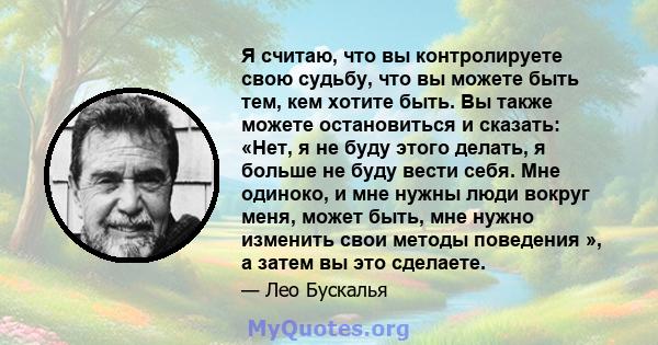 Я считаю, что вы контролируете свою судьбу, что вы можете быть тем, кем хотите быть. Вы также можете остановиться и сказать: «Нет, я не буду этого делать, я больше не буду вести себя. Мне одиноко, и мне нужны люди