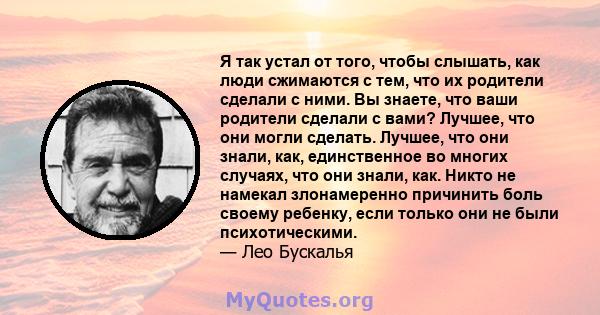 Я так устал от того, чтобы слышать, как люди сжимаются с тем, что их родители сделали с ними. Вы знаете, что ваши родители сделали с вами? Лучшее, что они могли сделать. Лучшее, что они знали, как, единственное во