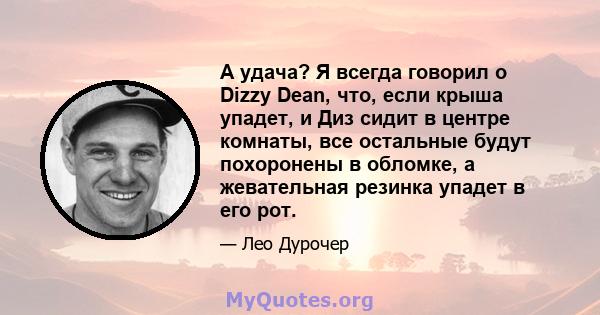 А удача? Я всегда говорил о Dizzy Dean, что, если крыша упадет, и Диз сидит в центре комнаты, все остальные будут похоронены в обломке, а жевательная резинка упадет в его рот.