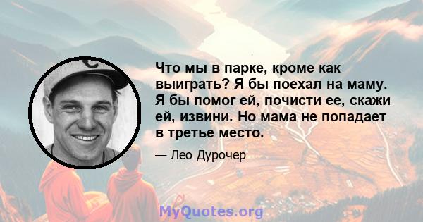 Что мы в парке, кроме как выиграть? Я бы поехал на маму. Я бы помог ей, почисти ее, скажи ей, извини. Но мама не попадает в третье место.