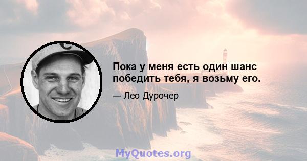 Пока у меня есть один шанс победить тебя, я возьму его.