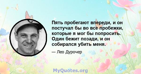 Пять пробегают впереди, и он постучал бы во все пробежки, которые я мог бы попросить. Один бежит позади, и он собирался убить меня.