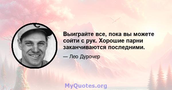 Выиграйте все, пока вы можете сойти с рук. Хорошие парни заканчиваются последними.