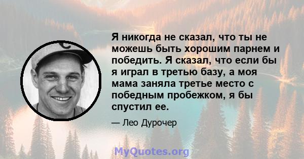 Я никогда не сказал, что ты не можешь быть хорошим парнем и победить. Я сказал, что если бы я играл в третью базу, а моя мама заняла третье место с победным пробежком, я бы спустил ее.