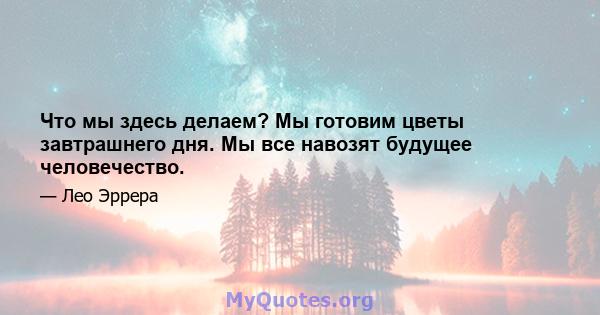 Что мы здесь делаем? Мы готовим цветы завтрашнего дня. Мы все навозят будущее человечество.