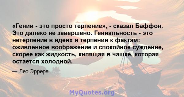 «Гений - это просто терпение», - сказал Баффон. Это далеко не завершено. Гениальность - это нетерпение в идеях и терпении к фактам: оживленное воображение и спокойное суждение, скорее как жидкость, кипящая в чашке,