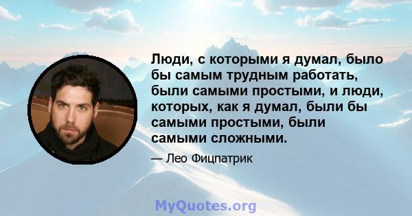 Люди, с которыми я думал, было бы самым трудным работать, были самыми простыми, и люди, которых, как я думал, были бы самыми простыми, были самыми сложными.