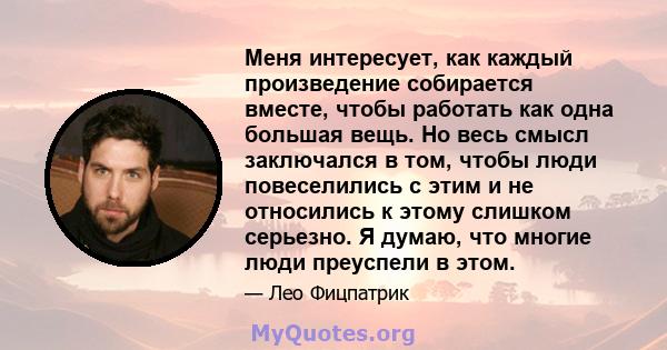 Меня интересует, как каждый произведение собирается вместе, чтобы работать как одна большая вещь. Но весь смысл заключался в том, чтобы люди повеселились с этим и не относились к этому слишком серьезно. Я думаю, что