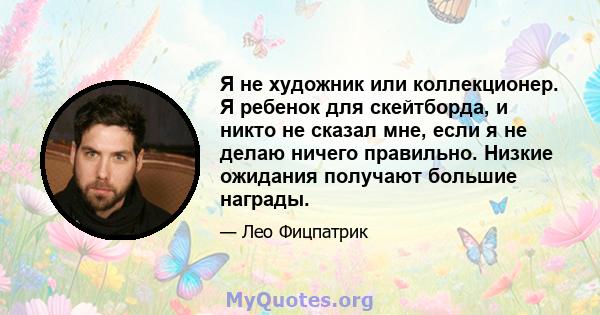 Я не художник или коллекционер. Я ребенок для скейтборда, и никто не сказал мне, если я не делаю ничего правильно. Низкие ожидания получают большие награды.