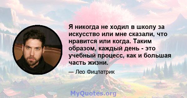 Я никогда не ходил в школу за искусство или мне сказали, что нравится или когда. Таким образом, каждый день - это учебный процесс, как и большая часть жизни.