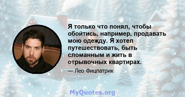 Я только что понял, чтобы обойтись, например, продавать мою одежду. Я хотел путешествовать, быть сломанным и жить в отрывочных квартирах.