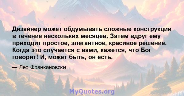 Дизайнер может обдумывать сложные конструкции в течение нескольких месяцев. Затем вдруг ему приходит простое, элегантное, красивое решение. Когда это случается с вами, кажется, что Бог говорит! И, может быть, он есть.