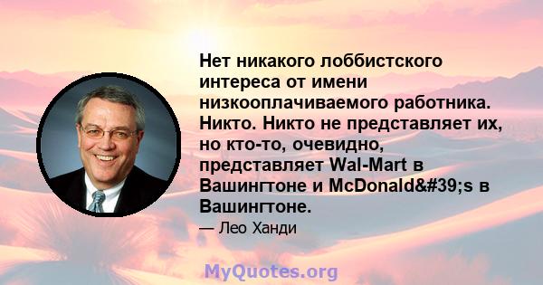 Нет никакого лоббистского интереса от имени низкооплачиваемого работника. Никто. Никто не представляет их, но кто-то, очевидно, представляет Wal-Mart в Вашингтоне и McDonald's в Вашингтоне.