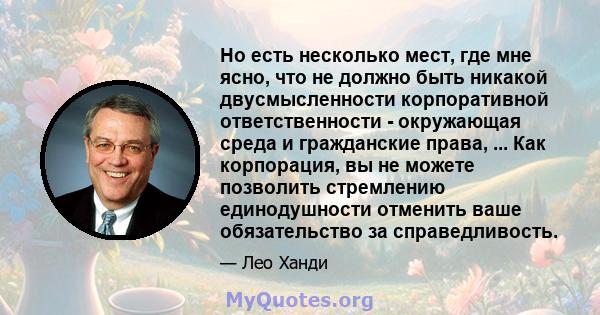 Но есть несколько мест, где мне ясно, что не должно быть никакой двусмысленности корпоративной ответственности - окружающая среда и гражданские права, ... Как корпорация, вы не можете позволить стремлению единодушности