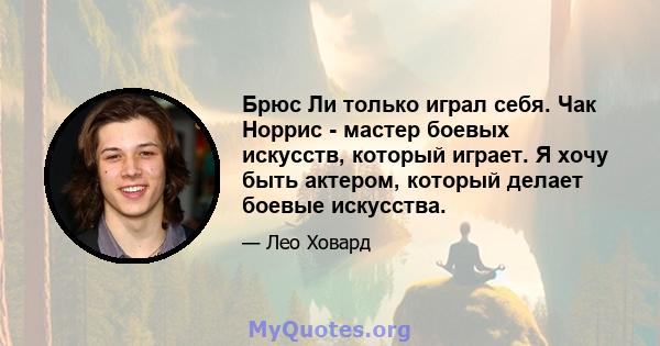 Брюс Ли только играл себя. Чак Норрис - мастер боевых искусств, который играет. Я хочу быть актером, который делает боевые искусства.