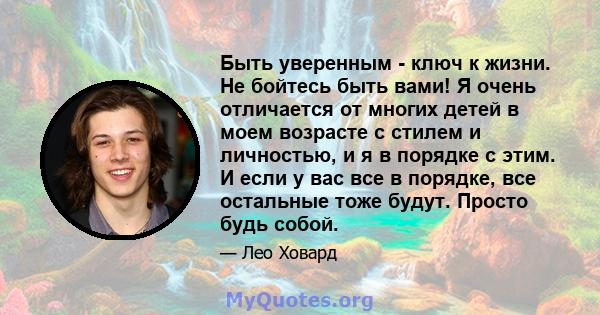 Быть уверенным - ключ к жизни. Не бойтесь быть вами! Я очень отличается от многих детей в моем возрасте с стилем и личностью, и я в порядке с этим. И если у вас все в порядке, все остальные тоже будут. Просто будь собой.