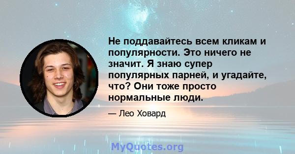 Не поддавайтесь всем кликам и популярности. Это ничего не значит. Я знаю супер популярных парней, и угадайте, что? Они тоже просто нормальные люди.