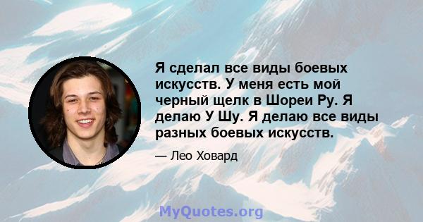 Я сделал все виды боевых искусств. У меня есть мой черный щелк в Шореи Ру. Я делаю У Шу. Я делаю все виды разных боевых искусств.