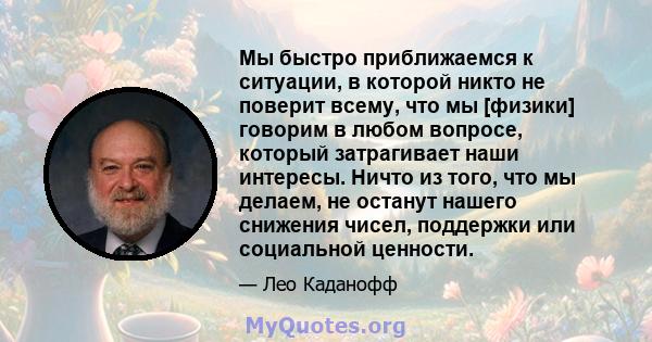 Мы быстро приближаемся к ситуации, в которой никто не поверит всему, что мы [физики] говорим в любом вопросе, который затрагивает наши интересы. Ничто из того, что мы делаем, не останут нашего снижения чисел, поддержки