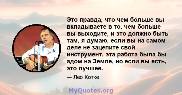 Это правда, что чем больше вы вкладываете в то, чем больше вы выходите, и это должно быть там, я думаю, если вы на самом деле не зацепите свой инструмент, эта работа была бы адом на Земле, но если вы есть, это лучшее.