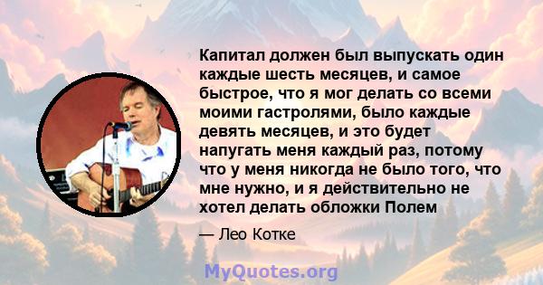 Капитал должен был выпускать один каждые шесть месяцев, и самое быстрое, что я мог делать со всеми моими гастролями, было каждые девять месяцев, и это будет напугать меня каждый раз, потому что у меня никогда не было