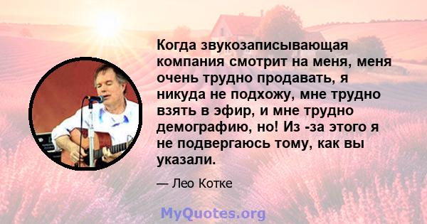 Когда звукозаписывающая компания смотрит на меня, меня очень трудно продавать, я никуда не подхожу, мне трудно взять в эфир, и мне трудно демографию, но! Из -за этого я не подвергаюсь тому, как вы указали.