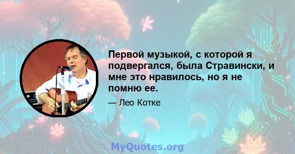 Первой музыкой, с которой я подвергался, была Стравински, и мне это нравилось, но я не помню ее.